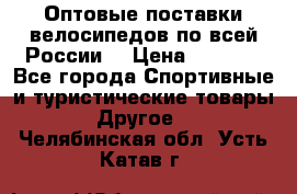 Оптовые поставки велосипедов по всей России  › Цена ­ 6 820 - Все города Спортивные и туристические товары » Другое   . Челябинская обл.,Усть-Катав г.